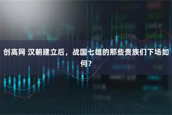 创高网 汉朝建立后，战国七雄的那些贵族们下场如何？