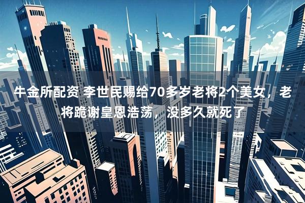 牛金所配资 李世民赐给70多岁老将2个美女，老将跪谢皇恩浩荡，没多久就死了
