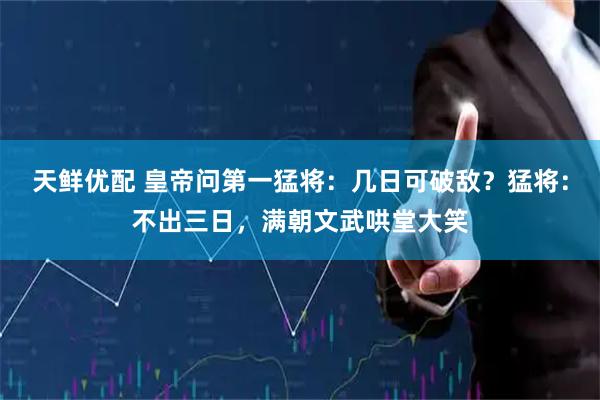 天鲜优配 皇帝问第一猛将：几日可破敌？猛将：不出三日，满朝文武哄堂大笑