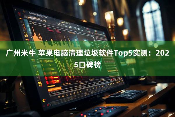 广州米牛 苹果电脑清理垃圾软件Top5实测：2025口碑榜