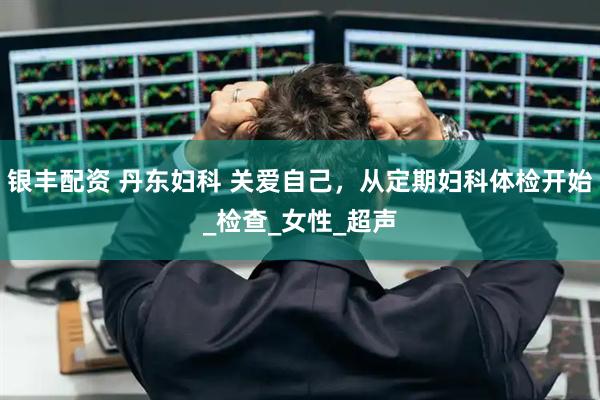 银丰配资 丹东妇科 关爱自己，从定期妇科体检开始_检查_女性_超声