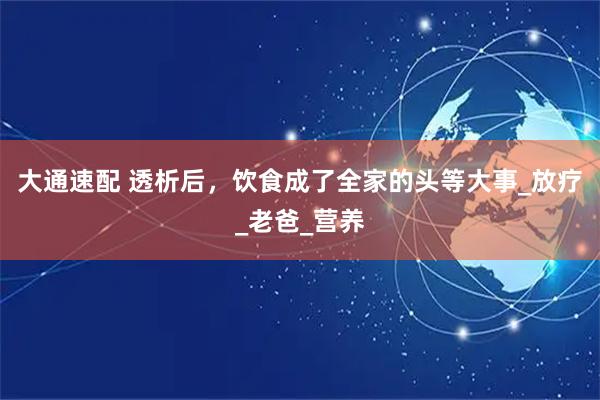 大通速配 透析后，饮食成了全家的头等大事_放疗_老爸_营养