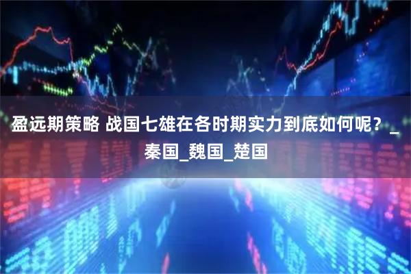 盈远期策略 战国七雄在各时期实力到底如何呢？_秦国_魏国_楚国