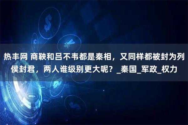 热丰网 商鞅和吕不韦都是秦相，又同样都被封为列侯封君，两人谁级别更大呢？_秦国_军政_权力