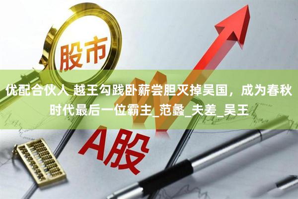 优配合伙人 越王勾践卧薪尝胆灭掉吴国，成为春秋时代最后一位霸主_范蠡_夫差_吴王