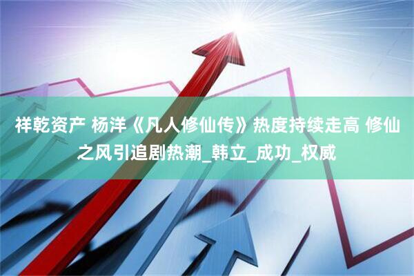 祥乾资产 杨洋《凡人修仙传》热度持续走高 修仙之风引追剧热潮_韩立_成功_权威