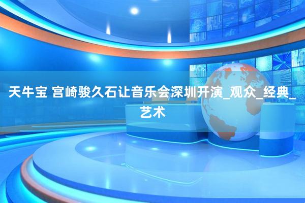 天牛宝 宫崎骏久石让音乐会深圳开演_观众_经典_艺术