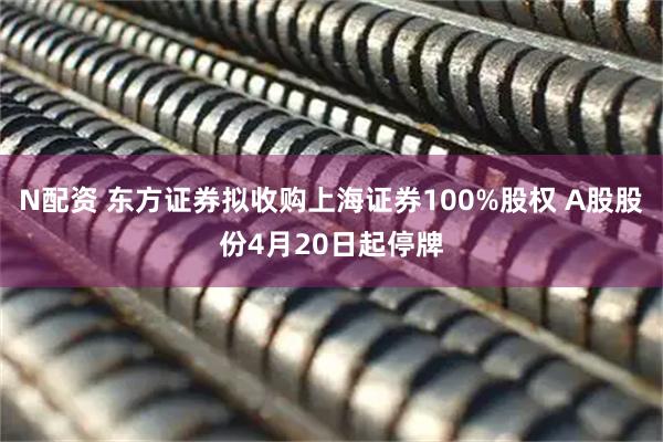 N配资 东方证券拟收购上海证券100%股权 A股股份4月20日起停牌