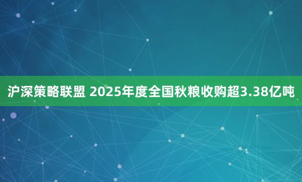 沪深策略联盟 2025年度全国秋粮收购超3.38亿吨
