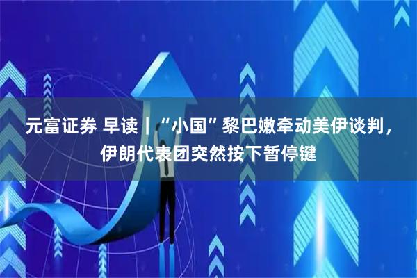 元富证券 早读｜“小国”黎巴嫩牵动美伊谈判，伊朗代表团突然按下暂停键